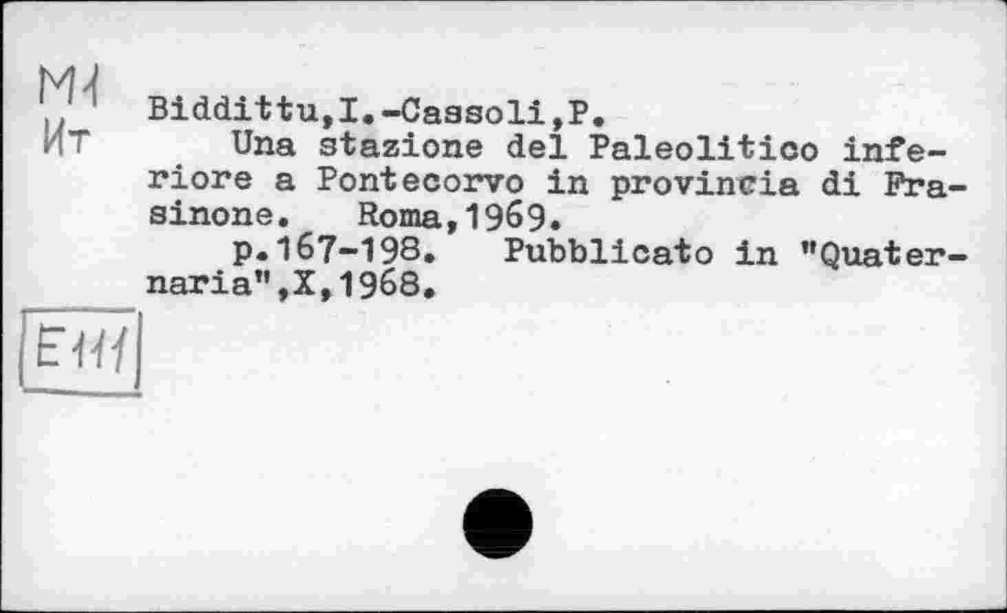 ﻿MJ
Biddittu,I.-Caasoli,P.
ИТ Una stazione del Paleolitico inferiore a Pontecorvo in provincia di Pra-sinone. Roma,1969.
p.167-198.	Pubblicato in "Quater-
naria”,X,1968.